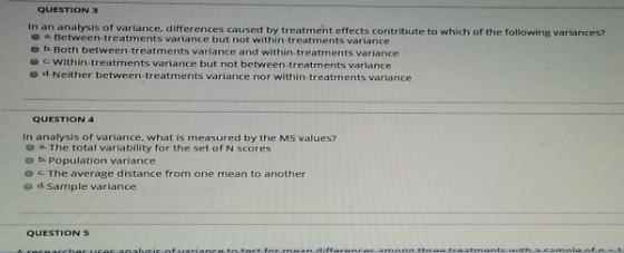 QUESTION 3 In an analysis of variance, differences caused by treatment effects contribute to which of the following variances? a. Between-treatments variance but not within-treatments variance o b. Both between-treatments variance and within-treatments variance e c Within-treatments variance but not between treatments variance o d. Neither between-treatments variance nor within treatments variance QUESTION 4 In analysis of variance, what is measured by the MS values? o a. The total variability for the set of N scores e b Population variance o The average distance from one mean to another o d. Sample variance QUESTION 5