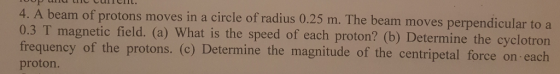 4. A beam of protons moves in a circle of radius 0.3 T magnetic field. (a) What is the speed of each proton? (b) Determine the c frequency of the protons. (c) Determine the magnitude of the centripetal force on each proton. 0.25 m. The beam moves perpendicular to a yclotron