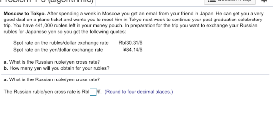 Moscow to Tokyo. After spending a week in Moscow you get an email from your friend in Japan. He can get you a very good deal on a plane ticket and wants you to meet him in Tokyo next week to continue your post-graduation celebratory trip. You have 441,000 rubles left in your money pouch. In preparation for the trip you want to exchange your Russian rubles for Japanese yen so you get the following quotes: Spot rate on the rubles/dollar exchange rate Rbl30.31/$ 84.14/$ Spot rate on the yen/dollar exchange rate a. What is the Russian ruble/yen cross rate? b. How many yen will you obtain for your rubles? a. What is the Russian ruble/yen cross rate? The Russian rublelyen cross rate is RbN. (Round to four decimal places.)
