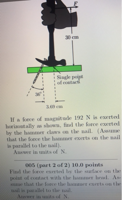 30 cm uSingle point of contactl 36 3.69 cm If a force of magnitude 192 N is exerted horizontally as shown, find the force exerted by the hammer claws on the nail. (Assume that the force the hammer exerts on the nail is parallel to the nail). Answer in units of N 005 (part 2 of 2) 10.0 points Find the force exerted by the surface on the point of contact with the hammer head. As- sume that the force the hammer exerts on the nail is parallel to the nail Answer in units of N.