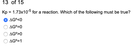13 of 15 Kp = 1.73x10-5 for a reaction. Which of the following must be true? O AGⓇ<0 O AG°=0 O AG°>0 O AGº=1