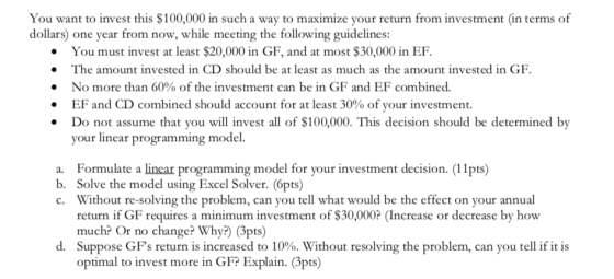 You want to invest this $100,000 in such a way to maximize your return from investment (in terms of dollars) one year from now, while meeting the following guidelines: . You must invest at least $20,000 in GF, and at most $30,000 in EF. The amount invested in CD should be at least as much as the amount invested in GF . No more than 60% of the investment can be in GF and EF combined. . EF and CD combined should account for at least 30% of your investment Do not assume that you will invest all of $100,000. This decision should be determined by your linear programming model. Formulate a linear programming model for your investment decision. (11pts) Solve the model using Excel Solver. (6pts) Without re-solving the problem, can you tell what would be the effect on your annual return if GF requires a minimum investment of $30,000? (Increase or decrease by how much? Or no change? Why?) (Gpts) Suppose GPs return is increased to 10%. Without resolving the problem, can you tell if it is optimal to invest more in GFP Explain. (3pts) a. b. c. d.