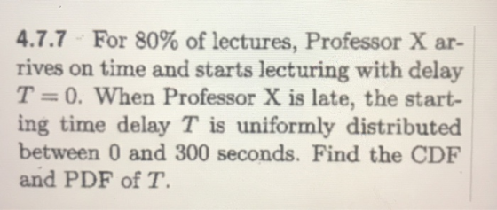 4.7.7 For 80% of lectures, Professor X ar- rives on time and starts lecturing with delay T = 0, when Professor X is late, the start- ing time delay T is uniformly distributed between 0 and 300 seconds. Find the CDF and PDF of T.