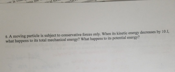 is into 5. A moving particle is subject to conservative forces only. When its kinetic energy decreases by 10 J, what happens to its total mechanical energy? What happens to its potential energy?