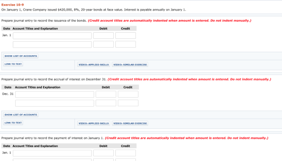 Exercise 10-9 On January 1, Crane Company issued S420,000, 896, 20-year bonds at face value. Interest is payable annually on January 1 Prepare journal entry to record the issuance of the bonds. (Credit account titles are automatically indented when amount is entered. Do not indent manually.) Date Account Titles and Explanation Debit Credit Jan. 1 LINK TO TEXT VIDEO: APPLIED SKILLS VIDEO: SIMILAR EXERCISE Prepare journal entry to record the accrual of interest on December 31. (Credit account titles are automatically indented when amount is entered. Do not indent manally.) Date Account Titles and Explanation Debit Credit Dec. 31 SHOW LIST OF ACCOUNTS LINK TO TEXT VIDEO: APPLIED SKILLS VIDEO: SIMILAR EXERCISE Prepare journal entry to record the payment of interest on January 1. (Credit account titles are automatically indented when amount is entered. Do not indent manually.) Date Account Titles and Explanation Debit Credit Jan. 1