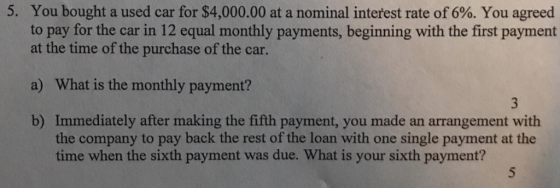 5. You bought a used car for $4,000.00 at a nominal interest rate of 6%. You agreed to pay for the car in 12 equal monthly payments, beginning with the first payment at the time of the purchase of the car. a) What is the monthly payment? b) Immediately after making the fifth payment, you made an arrangement with the company to pay back the rest of the loan with one single payment at the time when the sixth payment was due. What is your sixth payment?