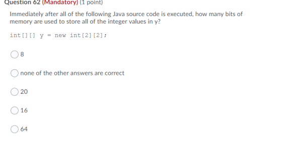 Question 62 (Mandatory) (1 point) Immediately after all of the following Java source code is executed, how many bits of memor