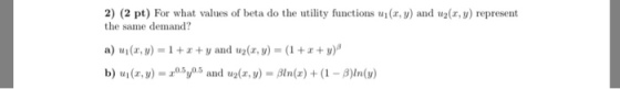 2) (2 pt) For what values of beta do the utility functions ui(x, y) and u2(, y) represent the same demand a) ui (z,v)-1 + z + y ard u2(z, y) = (1 +z + y)β b) u(z,)y5 and u2(r, y)Bln(x)(1 B)ln()