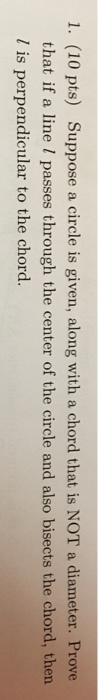 1. (10 pts) Suppose a circle is given, along with a chord that is NOT a diameter. Prove that if a line I passes through the center of the circle and also bisects the chord, then l is perpendicular to the chord.
