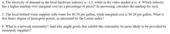 4. The elasticity of demand in the local hardware industry is-1.5, while in the video market it is -4. Which industry has a higher markup over marginal cost (as a percentage of price)? In answering, calculate the markup for each. 5. The local botled water supplier sells water for SO.50 per gallon, while marginal cost is S0.20 per gallon. What is this firms degree of monopoly power, as measured by the Lerner index? 6. What is a network externality? And why might goods that exhibit this externality be more likely to be provided by monopoly suppliers?