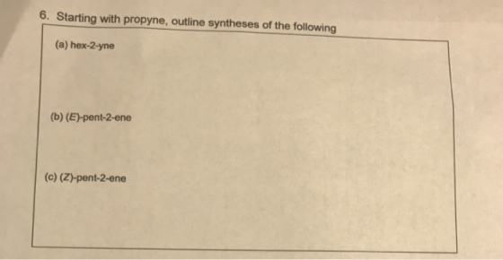 6. Starting with propyne, outline syntheses of the following (a) hex-2-yne (b) (E)-pent-2-ene (c) (Z)-pent-2-ene