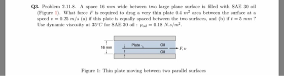 Q3. Problem 2.11.8. A space 16 mm wide between two large plane surface is filled with SAE 30 oil (Figure 1). What force F is