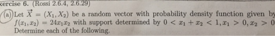 kercise 6. (Rossi 2.6.4, 2.6.29) (a) Let X - (X1, X2) be a random vector with probability density function given by f(x1,x2) = 24x1x2 with support determined by 0 < xit x2 < 1,띠 > 0,x2 > 0 Determine each of the following.