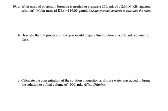 19. a. What mass of potassium bromide is needed to prepare a 250. mL of a 2.00 M KBr aqueous solution? Molar mass of KBr = 11