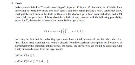 3. Cards: I take a standard deck of 52 cards, consisting of 13 spades, 13 hearts, 13 diamonds, and 13 clubs. I am interesting in seeing how many non-heart cards I can draw before picking a heart. After each draw, I will put the card back in the deck, so there is a 1/4 chance I get a heart with each draw, and a 3/4 chance I do not get a heart. I think about this a little bit and come up with the following probability model for X, the number of non-hearts drawn before I get a heart. (a) Using the fact that the probability space must have a total measure of one, find the value of c. (Yes, I know there is another way to find c directly from the experiment description, but I want you to use/remember this important infinite series. Of course, the answer you get should be consistent with what you would expect from the experiment.) b) Find P(X 22) (c) Find P(X {0, 2, 4, 6, . . .).