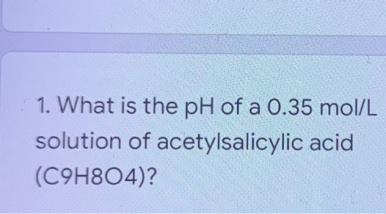 1. What is the pH of a 0.35 mol/L solution of acetylsalicylic acid (C9H804)?