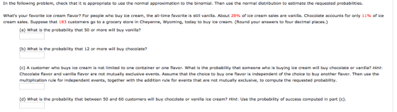 In the following problem, check that it is appropriate to use the normal approximation to the binomial. Then use the normal distribution to estimate the requested probabilities. whats your favorite ice cream flavor? For people who buy ice cream, the all-time favorite is still vanilla. About 28% of ice cream sales are vanilla, Chocolate accounts for only 11% of ice cream sales. Suppose that 183 customers go to a grocery store in Cheyenne, Wyoming, today to buy ice cream. (Round your answers to four decimal places.) (a) What is the probability that 50 or more will buy vanilla? (b) What is the probability that 12 or more ill buy chocolate? (c) A customer who buys ice cream is not limited to one container or one flavor. What is the probability that someone who is buying ice cream will buy chocolate or vanilla? Hint: Chocolate flavor and vanilla flavor are not mutually exclusive events. Assume that the choice to buy one flavor is independent of the choice to buy another flavor. Then use the multiplication rule for independent events, together with the addition rule for events that are not mutually exclusive, to compute the requested probability. (d) What is the probability that between 50 and 60 customers will buy chocolate or vanilla ice cream? Hint: Use the probability of success computed in part (c).