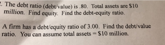 . The debt ratio (debt/value) is.80. Total assets are $10 million. Find equity. Find the debt-equity ratio A firm has a debt/equity ratio of 3.00. Find the debt/value ratio. You can assume total assets $10 million.