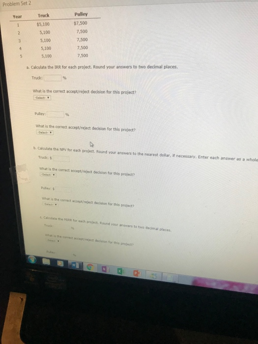 Problem Set 2 Pulley $7,500 7,500 7,500 7,500 7,500 Truck Year $5,100 2 5,100 5,100 5,100 5 5,100 a. Calculate the IRR for each project. Round your answers to two decimal places. Truck: What is the correct accept/reject decision for this project? Pulley: What is the correct accept/reject decision for this project? b. Calculate the NPy for each project. Round your answers to the nearest dollar, If necessary. Enter each answer as a whole Truck: $ what is the correct accept/reject decision for this project? Pulley: What is the correct accept/reject decision for this preject? Caloulate the MIR for each preject. Round your answers to two decimal places. Truck What is the correct accestireject decision for this project? 다