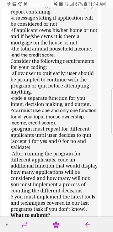 4. s a. .all 67%-11 1 :14 AM report conaining: -a message stating if application will be considered or not if applicant owns his/her home or not and if he/she owns it is there a mortgage on the house or not. -the total annual household income. -and the credit score. Consider the following requirements for your coding: allow user to quit early: user should be prompted to continue with the program or quit before attempting anything. -code a separate function for you input, decision making, and output. You must use one and only one function for all your input (house ownership, income, credit score). -program must repeat for different applicants until user decides to quit (accept 1 for yes and 0 for no and validate) -After running the program for different applicants, code an additional function that would display how many applications will be considered and how many will not: you must implement a process of counting the different decisions è you must implement the latest tools and techniques covered in our last programs (ask if you dont know). What to submit?