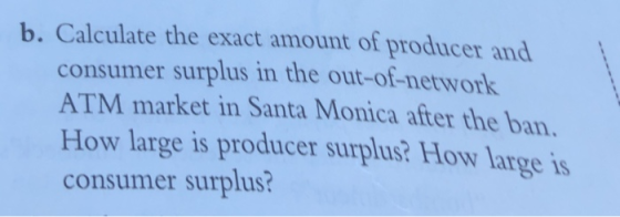 b. Calculate the exact amount of producer and consumer surplus in the out-of-network ATM market in Santa Monica after the ban How large is producer surplus? How large is consumer surplus