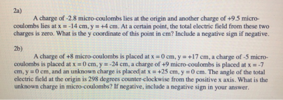2a) A charge of -2.8 micro-coulombs lies at the origin and another charge of +9.5 micro- coulombs lies at x--14 cm, y +4 cm. At a certain point, the total electric field from these two charges is zero. What is the y coordinate of this point in cm? Include a negative sign if negative. 2b) A charge of +8 micro-coulombs is placed at x-0 cm, y +17 cm, a charge of -5 micro- coulombs is placed at x-0 cm, y -24 cm, a charge of +9 micro-coulombs is placed at x -7 cm, y 0 cm, and an unknown charge electric field at the origin is 298 degrees counter-clockwise from the positive x axis. What is the unknown charge in micro-coulombs? If negative, include a negative sign in your answer is placed! at x +25 cm, y = 0 cm. The angle of the total
