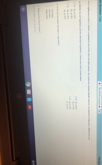 his Question: 3 pts 440 of 40 (0 complete) This Quiz A 0.1 significace level is used for a hypothesis test of the claim that when parents use a particular method of gender selection, the proportion of baby girls is different fhom 05 Hy P 05 H pr05 b. Is the test two-tailed, left-tailed, or night-tailed? O Two-tailed O Left-tailed Right-Lailed c. What are the crtical valuels)?