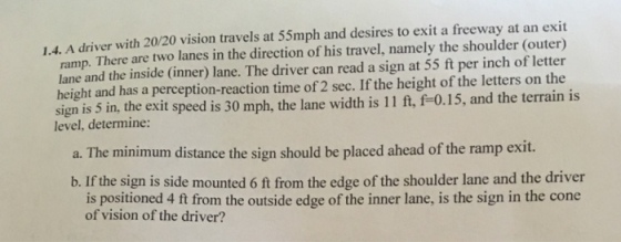 1.4. A driver with 20/20 vision travels at 55mph and desires to exit a freeway at an exit ramp. There are two lanes in the direction of his travel, namely the shoulder (outer) lane and the inside (inner) lane. The driver can read a sign at 55 ft per inch of letter height and has a perception-reaction time of 2 sec. If the height of the letters on the sign is 5 in, the exit speed is 30 mph, the lane width is 11 ft, f-0.15, and the terrain is level, determine: a. The minimum distance the sign should be placed ahead of the ramp exit. b. If the sign is side mounted 6 ft from the edge of the shoulder lane and the driver is positioned 4 ft from the outside edge of the inner lane, is the sign in the cone of vision of the driver?