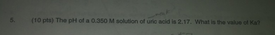 5. (10 pts) The pH of a 0.350 M solution of uric acid is 2.17. What is the value of Ka?