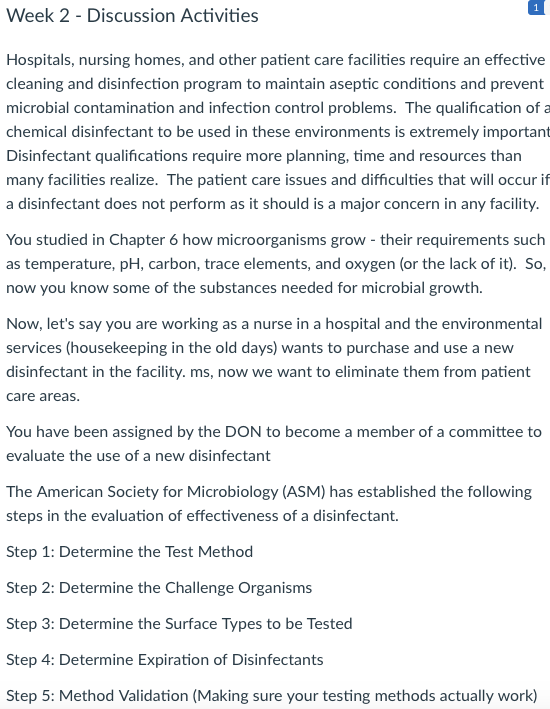 1 Week 2-Discussion Activities Hospitals, nursing homes, and other patient care facilities require an effective cleaning and disinfection program to maintain aseptic conditions and prevent microbial contamination and infection control problems. The qualification of a chemical disinfectant to be used in these environments is extremely important Disinfectant qualifications require more planning, time and resources than many facilities realize. The patient care issues and difficulties that will occur if a disinfectant does not perform as it should is a major concern in any facility. You studied in Chapter 6 how microorganisms grow - their requirements such as temperature, pH, carbon, trace elements, and oxygen (or the lack of it). So, now you know some of the substances needed for microbial growth. Now, lets say you are working as a nurse in a hospital and the environmental services (housekeeping in the old days) wants to purchase and use a new disinfectant in the facility. ms, now we want to eliminate them from patient care areas. You have been assigned by the DON to become a member of a committee to evaluate the use of a new disinfectant The American Society for Microbiology (ASM) has established the following steps in the evaluation of effectiveness of a disinfectant. Step 1: Determine the Test Method Step 2: Determine the Challenge Organisms Step 3: Determine the Surface Types to be Tested Step 4: Determine Expiration of Disinfectants Step 5: Method Validation (Making sure your testing methods actually work)