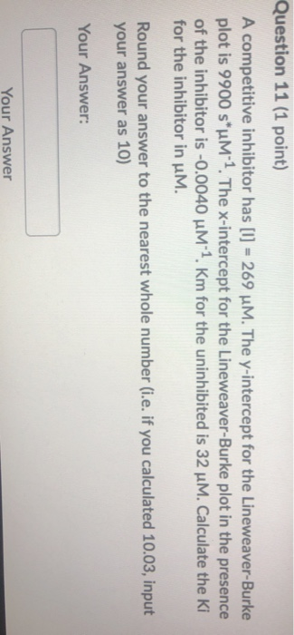 Question 11 (1 point) A competitive inhibitor has [1] = 269 uM. The y-intercept for the Lineweaver-Burke plot is 9900 s*um 1.