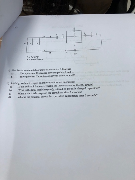 27) S 20v C = 5x10 R 2.0x109 ohm ) Use the above circuit diagram to calculate the following: a) The equivalent Resistance between points A and B. b) The equivalent Capacitance between points A and D Initially, switch S is open and the capacitors are uncharged: a) If the switch S is closed, what is the time constant of the RC circuit? b) What is the final total charge (Qo) stored on the fully charged capacitors? c) What is the total charge on the capacitors after 2 seconds? d) What is the potential across the equivalent capacitance after 2 seconds? i)