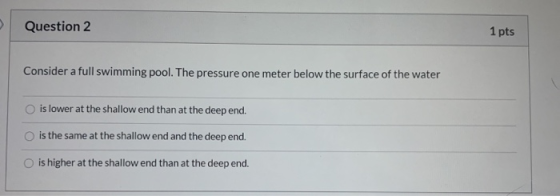 Question 2 1 pts Consider a full swimming pool. The pressure one meter below the surface of the water is lower at the shallow