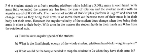P 6 A student stands on a freely rotating platform while holding a 3.00kg mass in each hand. With arms fully extended the masses are 1m from the axis of rotation and the student rotates with an angular speed of 0.750rad/s. The moment of inertia of student plus platform is 3kg.m2 and does not change much as they bring their arms in or move them out because most of their mass is in their body not their arms. However the angular velocity of the student does change when they bring their arms in close to their body. With arms in the masses the student holds in their hands are 0.3m from the rotational axis a) Find the new angular speed of the student. b) What is the final kinetic energy of the whole student, platform hand-held weights system? c) What would be the torque needed to stop the student in 2s when they have their arms in?