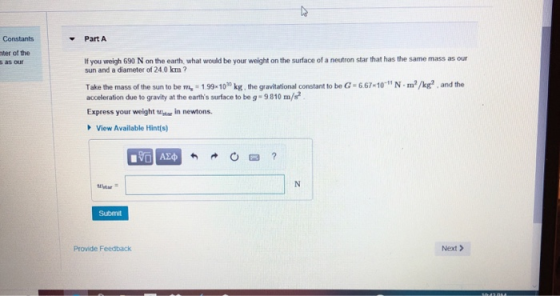 Constants -Part A nter of the as ou If you weigh 690 N on the earth, what would be your weight on the surface of a neutron star that has the same mass as our sun and a diameter of 24.0 km? Take the mass of the sun to be m 1.99-10 kg, the gravitational constant to be G acceleration due to gravity at the earths surface to be g- 9810 m/s 6.67-101N m2/kg2 , and the Express your weight tuitar in newtons View Available Hint(s) Submit Provide Feedback Next>