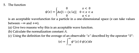 5. The function x< 0 0 < x < a ψ(x)-Ax(1-(x/a)] is an acceptable wavefunction for a particle in a one-dimensional space (x can take values between -oo and +oo) (a) Give two reasons why this is an acceptable wave function. (b) Calculate the normalization constant A. (c) Using the definition for the average of an observable o described by the operator o: and to)