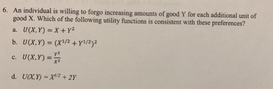 6. An individual is willing to forgo increasing amounts of good Y for each additional unit of good X. Which of the following utility functions is consistent with these preferences? a. U(X, Y) =X+y? b. U(X, Y) (X1/2Y1/2)2 c. U(X,Y) Y2 x2