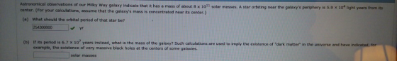 Astronomical observations of our Milky Way galaxy indicate that it center. (For your calculations, assume that the galaxys m
