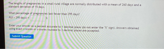 The lengths of pregnancies in a small rural village are normally distributed with a mean of 260 days and a standard deviation