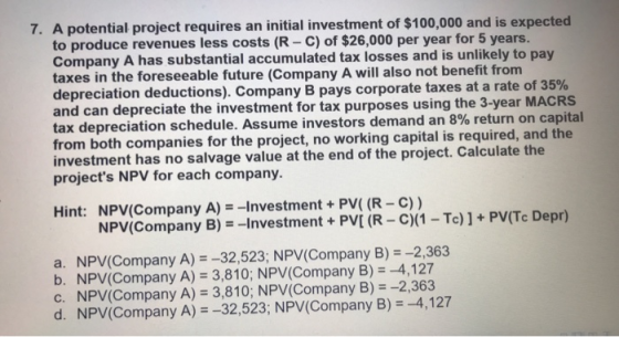 7. A potential project requires an initial investment of $100,000 and is expected to produce revenues less costs (R - C) of $26,000 per year for 5 years. Company A has substantial accumulated tax losses and is unlikely to pay taxes in the foreseeable future (Company A will also not benefit fronm depreciation deductions). Company B pays corporate taxes at a rate of 35% and can depreciate the investment for tax purposes using the 3-year MACRS tax depreciation schedule. Assume investors demand an 8% return on capital from both companies investment has no salva projects NPV for each company. for the project, no working capital is required, and the ec e the o eY-T].PT D Hint: NPV(Company A)-Investment+PV( (R - C)) NPV(Company B) =-Investment + PV[ (R-C)(1-Tc) ] + PV(Tc Depr) a. NPV(Company A)-32,523; NPV(Company B) -2,363 b. NPV(Company A) 3,810; NPV(Company B) -4,127 c. NPV(Company A) 3,810; NPV(Company B) -2,363 d. NPV(Company A)--32,523; NPV(Company B)4,127