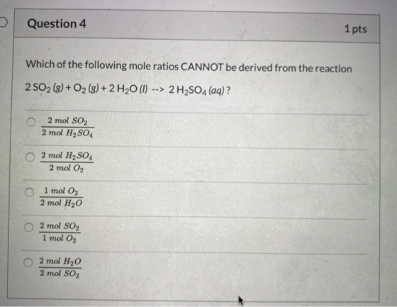 Question 4 1 pts Which of the following mole ratios CANNOT be derived from the reaction 2 502 (g) + O2 (g) + 2 H20 (1) --> 2