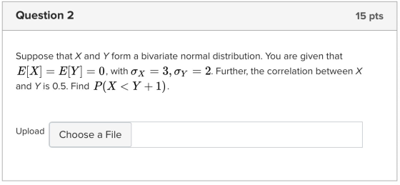 Question 2 15 pts Suppose that X and Y form a bivariate normal distribution. You are given that E[X] = E[Y] = 0, with o x = 3