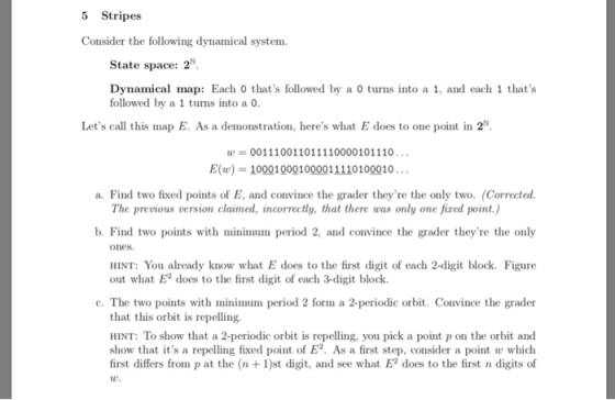 5 Stripes Consider the following dynamical system. State space: 2 Dynamical map: Each 0 thats followed by a 0 turns into a 1, and each 1 thats followed by a 1 turns into a o Lets call this map E. As a demonstration, heres what E does to one point in 2N 001110011011110000101110 E(u) 100010001000011110100010 a. Find two fixed points of E, and convince the grader theyre the only two. (Corrected The previous version claimed, incorrectly, that there was only one fired point.) b. Find two points with minimum period 2, and convince the grader theyre the only ones. HINT: You already know what E does to the first digit of each 2-digit block. Figure out what E2 does to the first digit of each 3-digit block. c. The two points with minimum period 2 form a 2-periodic orbit. Convince the grader that this orbit is repelling. HINT: To show that a 2-periodic orbit is repelling, you pick a point p on the orbit and show that its a repelling fixed point of E2. As a first step, consider a point w which first differs from p at the (n1)st digit, and see what E2 does to the first n digits of u.