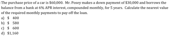 The purchase price of a car is $60,000. Mr. Posey makes a down payment of $30,000 and borrows the balance from a bank at 6% APR interest, compounded monthly, for 5 years. Calculate the nearest value of the required monthly payments to pay off the loan a) $ 400 b) 580 c) $600 d) $1,160