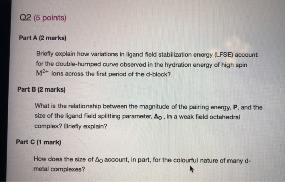 Q2 (5 points) Part A (2 marks) Briefly explain how variations in ligand field stabilization energy (LFSE) account for the dou