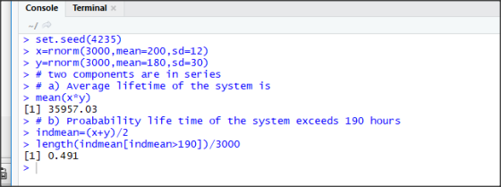Console Terminal > set.seed (4235) > xrnorm (3000, mean 200,sd-12) > y-rnorm (3000,mean-180,sd-30) > # two components are in series > # a) Average lifetime of the system is > mean(x*y) [1] 35957.03 > # b) Proabability life time of the system exceeds 190 hours > indmean-(x+y)/2 > 1ength(indmeanindmean>190])/3000 [1] 0.491