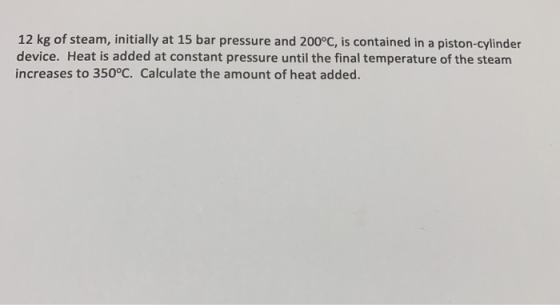 12 kg of steam, initially at 15 bar pressure and 200°C, is contained in a piston-cylinder device. Heat is added at constant p