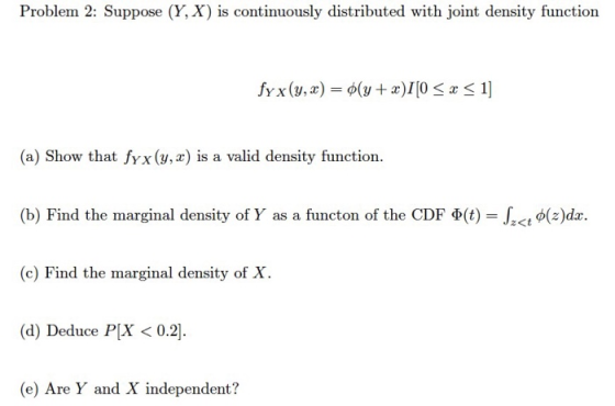 Problem 2: Suppose (Y, X) is continuously distributed with joint density function (a) Show that fyx(y, x) is a valid density function (b) Find the marginal density of Y as a functon of the CDF Φ(t)-let φ(z)dz. (c) Find the marginal density of X. 2<t (d) Deduce PX< 0.2 (e) Are Y and X independent?