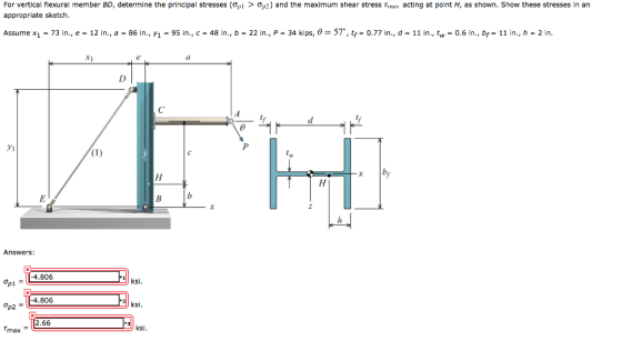 For vertical flexural member BD, determine the principal stresses o, i > ?p2) and the maximum shear stress ? as acting at point H as shown. Show these stresses in an appropriate sketch. Assume x1-73 in., e-12 in ., a-86 in., y1-95 in., c-48 in, b-22 in., P-34 kips, ? 57. tf-0.77 in., d-11 in., tw 0.6 in, bf-11 in., h-2 in. Ca Vi Answers O, 114.806 op1 ksi 4.806 2.66