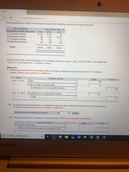 ch12 OO eto The investments of Harlon Enterprises included the following cost and fair value amounts (S in millions) Fair Value, Dec. 31 A Company shares B Company bonds C Company shares D Industries shares Sale Securities Cost2012 2013 $ 20 $14 na 35 35 37 14 50 15 na 45 46 Totals $115 $95 $101 Harlon Enterprises sold its holdings of A Company shares on 12, 2013, it purchased the C Company shares. June 1, 2013, for $15 million. On September Required: 1. Prepare journal entries for the sale of the A Company shares and the purchase of the C Company shares. (Enter your answers in millions.) General Journal Debit June 1, 2013 Cash 15 Loss on sale of investments Investment in A Corporation shares [Investment in C Corporation shares 20 Sep. 12, 2013 15 Cash 15 2-a. At what amount should Harions available-for-sale securities portfolio be reported in its 2013 statement of financial position? (Enter your answer in millions.) securities portfolio 101 millin 2-b. what usting entry is needed to accomplish this? (Enter your answers in millions) General Journal Debit Cred Fair value adjustment Net unrealized holding gains and lossos-OCI unronized hoiding gains and lossos OCI 。在这里输入你要搜木egA8